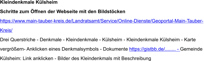 Kleindenkmale Külsheim Schritte zum Öffnen der Webseite mit den Bildstöcken https://www.main-tauber-kreis.de/Landratsamt/Service/Online-Dienste/Geoportal-Main-Tauber- Kreis/ Drei Querstriche - Denkmale - Kleindenkmale - Külsheim - Kleindenkmale Külsheim - Karte  vergrößern- Anklicken eines Denkmalsymbols - Dokumente https://gistbb.de/........ - Gemeinde  Külsheim: Link anklicken - Bilder des Kleindenkmals mit Beschreibung