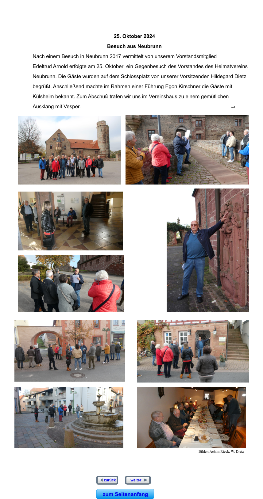 zum Seitenanfang   weiter  zurück  zum Seitenanfang   weiter  zurück                                                                                                                                                                                                        25. Oktober 2024                                                      Besuch aus Neubrunn Nach einem Besuch in Neubrunn 2017 vermittelt von unserem Vorstandsmitglied  Edeltrud Arnold erfolgte am 25. Oktober  ein Gegenbesuch des Vorstandes des Heimatvereins  Neubrunn. Die Gäste wurden auf dem Schlossplatz von unserer Vorsitzenden Hildegard Dietz  begrüßt. Anschließend machte im Rahmen einer Führung Egon Kirschner die Gäste mit  Külsheim bekannt. Zum Abschuß trafen wir uns im Vereinshaus zu einem gemütlichen  Ausklang mit Vesper.                                                                                                         wd                                     Bilder: Achim Rieck, W. Dietz